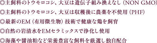 ◎主飼料のトウモロコシ、大豆は遺伝子組み換えなし（NON GMO）◎主飼料のトウモロコシ、大豆は収穫後に農薬を不使用（PHF）◎最新のEM（有用微生物）技術で健康な鶏を飼育◎自然の岩清水をEMセラミックスで浄化し使用◎海藻や醤油粕など栄養豊富な飼料を厳選し独自配合