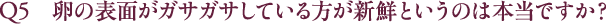Q5 卵の表面がガサガサしている方が新鮮というのは本当ですか？